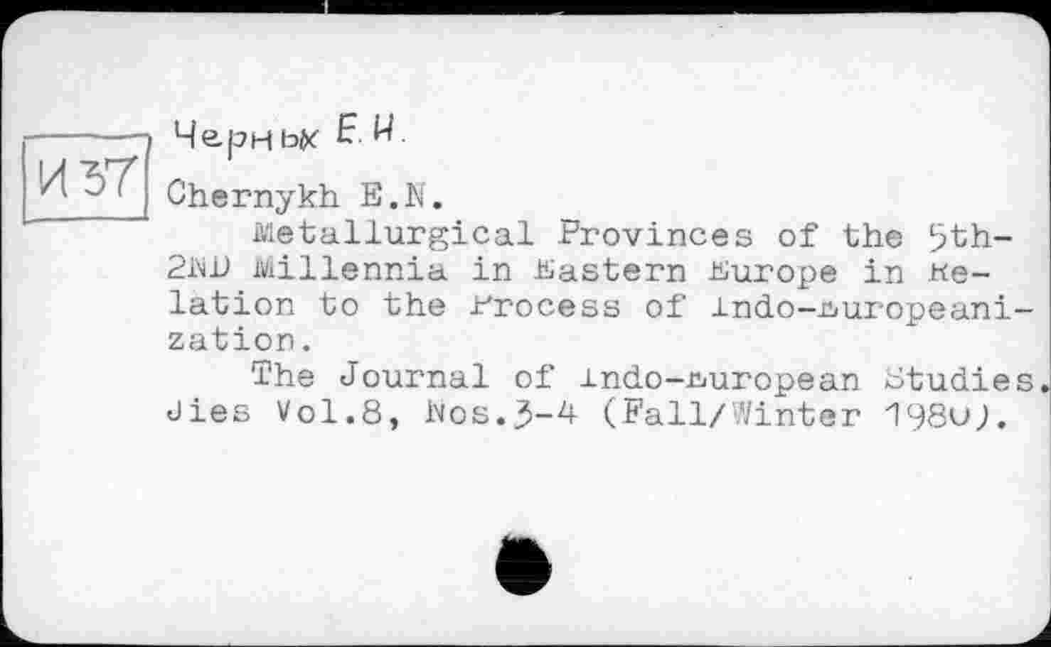 ﻿Чери ьк Е. И.
Chernykh E.N.
Metallurgical Provinces of the 5th-21W Millennia in Eastern Europe in delation to the Process of indo-üiuropeani-zation.
The Journal of indo -European studies dies Vol.8, Ivos..3-4 (Fall/Vinter 198oj.